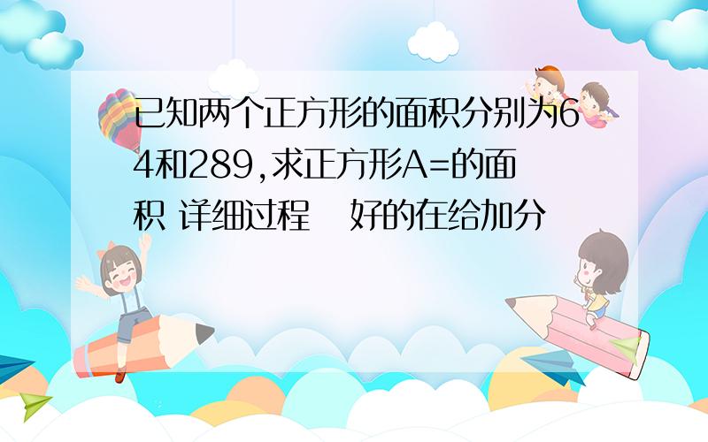 已知两个正方形的面积分别为64和289,求正方形A=的面积 详细过程   好的在给加分