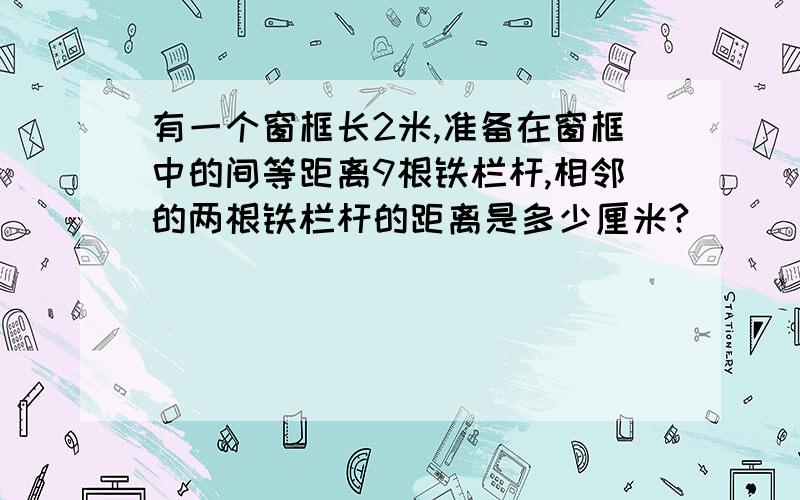 有一个窗框长2米,准备在窗框中的间等距离9根铁栏杆,相邻的两根铁栏杆的距离是多少厘米?