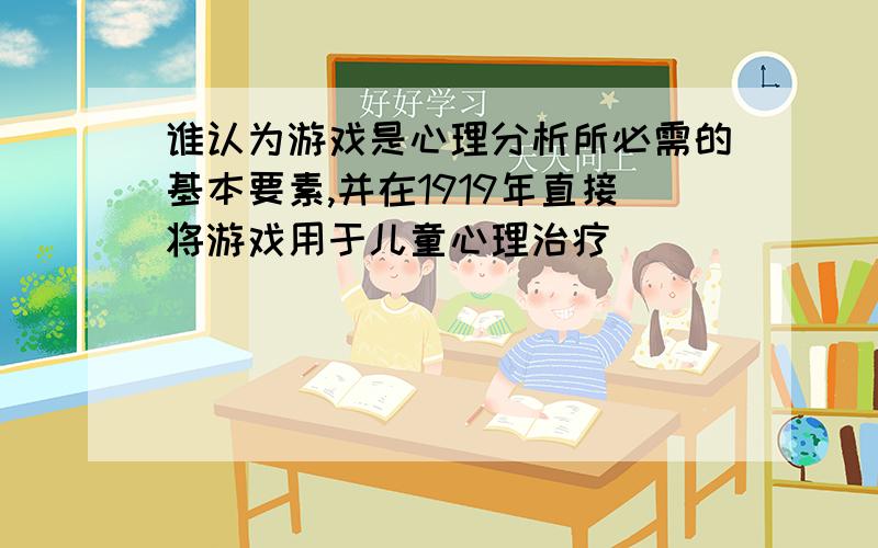 谁认为游戏是心理分析所必需的基本要素,并在1919年直接将游戏用于儿童心理治疗