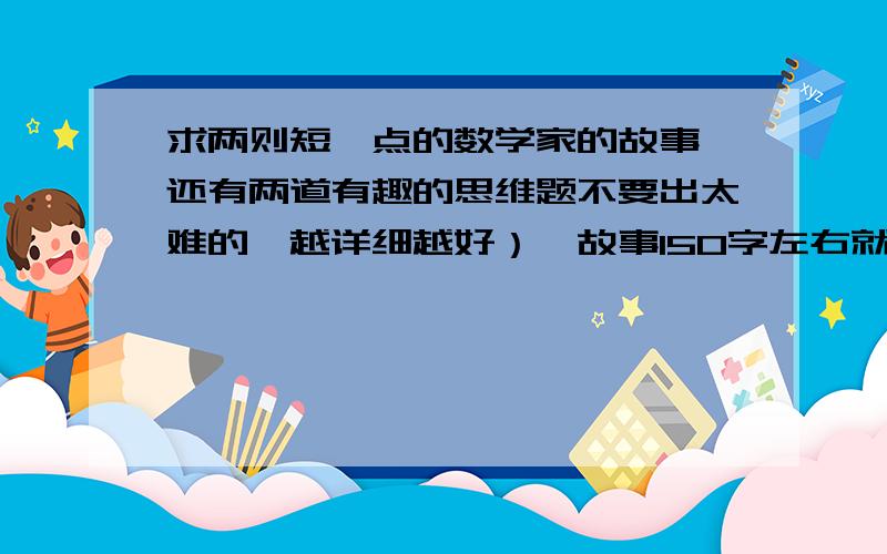 求两则短一点的数学家的故事,还有两道有趣的思维题不要出太难的,越详细越好）,故事150字左右就行了,好的话我会加分!