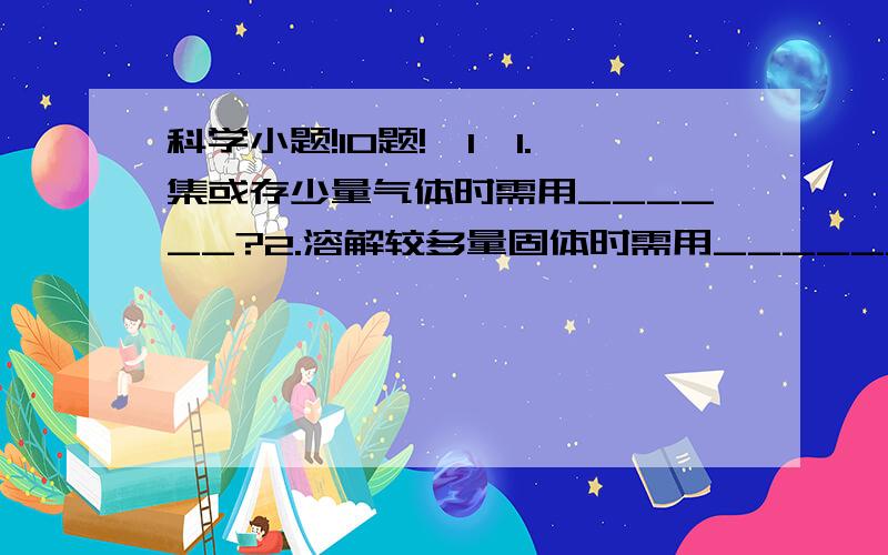 科学小题!10题!{1}1.集或存少量气体时需用______?2.溶解较多量固体时需用________?3.把一根铁丝在铅笔上绕20圈,用刻度测得该线圈长度为2.65cm,那么铁丝的直径是______,所用刻度尺的最小刻度是______