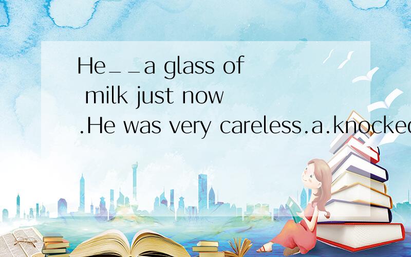 He__a glass of milk just now.He was very careless.a.knocked.b.knocked on.c.knocked over.d.knocked oHe__a glass of milk just now.He was very careless.a.knocked at.b.knocked on.c.knocked over.d.knocked off