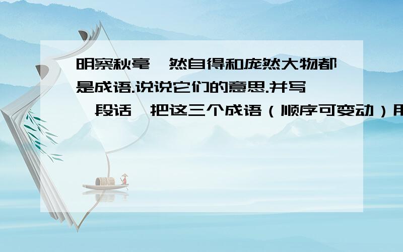 明察秋毫怡然自得和庞然大物都是成语.说说它们的意思.并写一段话,把这三个成语（顺序可变动）用进去