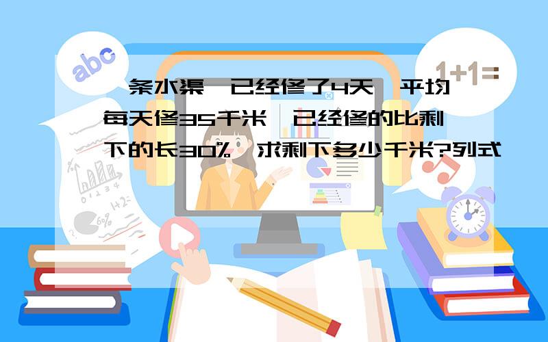 一条水渠,已经修了4天,平均每天修35千米,已经修的比剩下的长30%,求剩下多少千米?列式