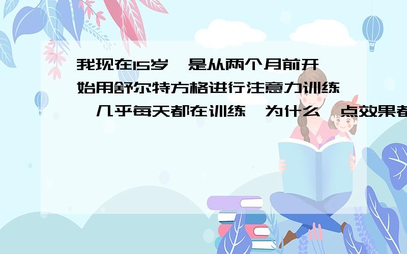 我现在15岁,是从两个月前开始用舒尔特方格进行注意力训练,几乎每天都在训练,为什么一点效果都没有,速度的确提高了,但自己的注意力还是不集中?