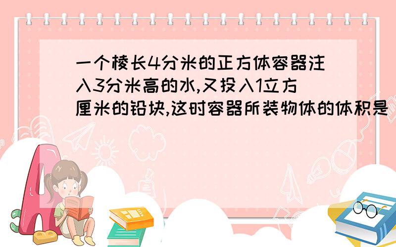 一个棱长4分米的正方体容器注入3分米高的水,又投入1立方厘米的铅块,这时容器所装物体的体积是（ ）.