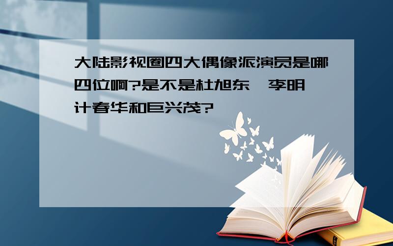 大陆影视圈四大偶像派演员是哪四位啊?是不是杜旭东、李明、计春华和巨兴茂?