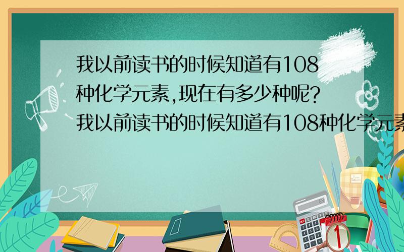 我以前读书的时候知道有108种化学元素,现在有多少种呢?我以前读书的时候知道有108种化学元素,现在有多少种呢?