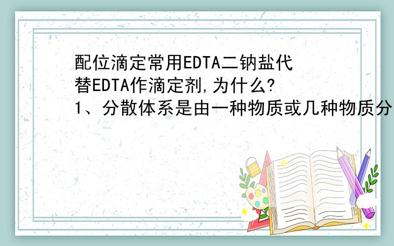 配位滴定常用EDTA二钠盐代替EDTA作滴定剂,为什么?1、分散体系是由一种物质或几种物质分散到另一种物质里，形成的体系。这句话对否？2、下列哪一条不是称量分析中对沉淀式的要求：A、沉