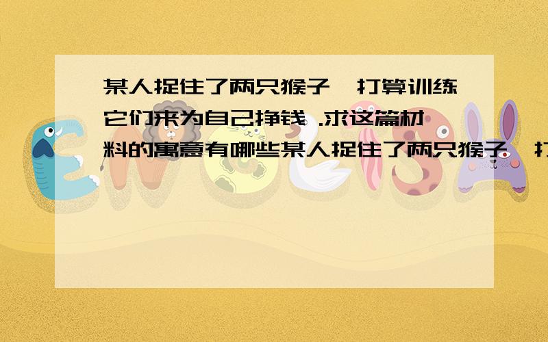 某人捉住了两只猴子,打算训练它们来为自己挣钱 .求这篇材料的寓意有哪些某人捉住了两只猴子,打算训练它们来为自己挣钱。他先训练它们翻跟头，翻一个就给一个桃子吃。其中一只猴子翻