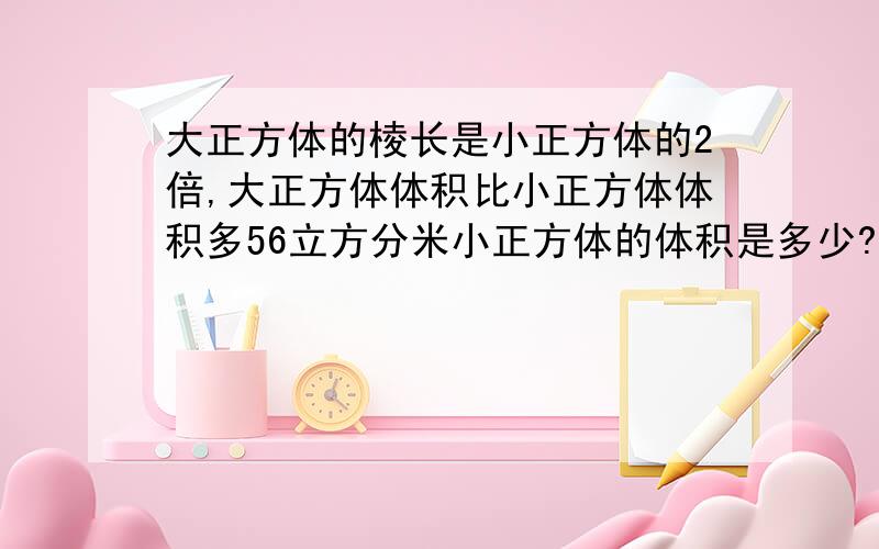 大正方体的棱长是小正方体的2倍,大正方体体积比小正方体体积多56立方分米小正方体的体积是多少?