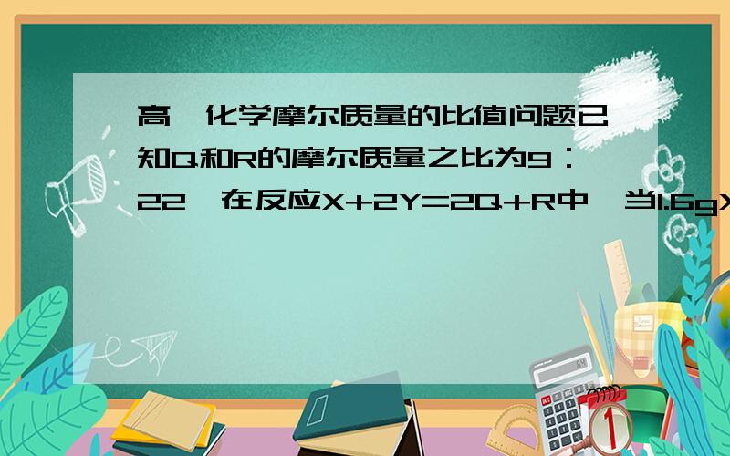 高一化学摩尔质量的比值问题已知Q和R的摩尔质量之比为9：22,在反应X+2Y=2Q+R中,当1.6gX与Y完全反应后,生成4.4gR,则参加反应的Y和生成物Q的质量之比为?答案是16：9..求详解...谢谢...请给我解题过