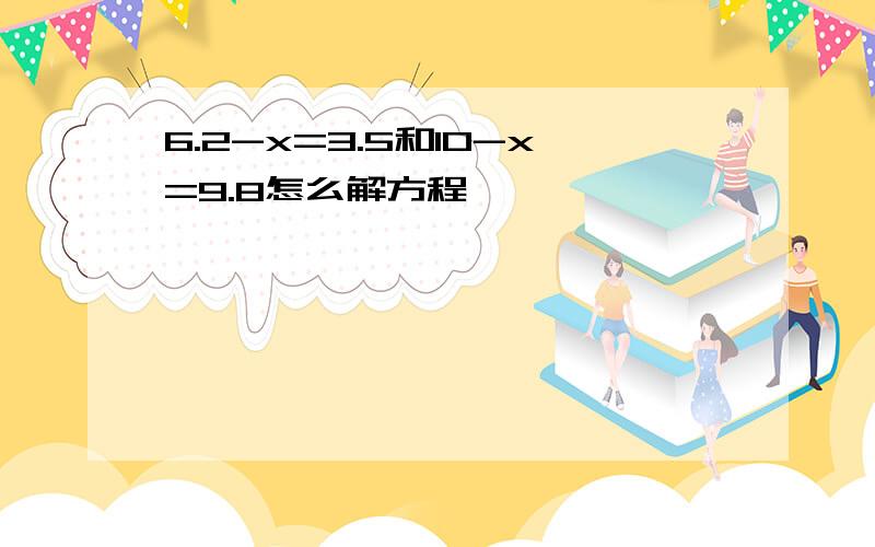 6.2-x=3.5和10-x=9.8怎么解方程