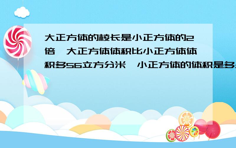 大正方体的棱长是小正方体的2倍,大正方体体积比小正方体体积多56立方分米、小正方体的体积是多少?不要方程、想要方程的话把过程写下来、最好要分布计算、限五分钟内答出来,等我有了3