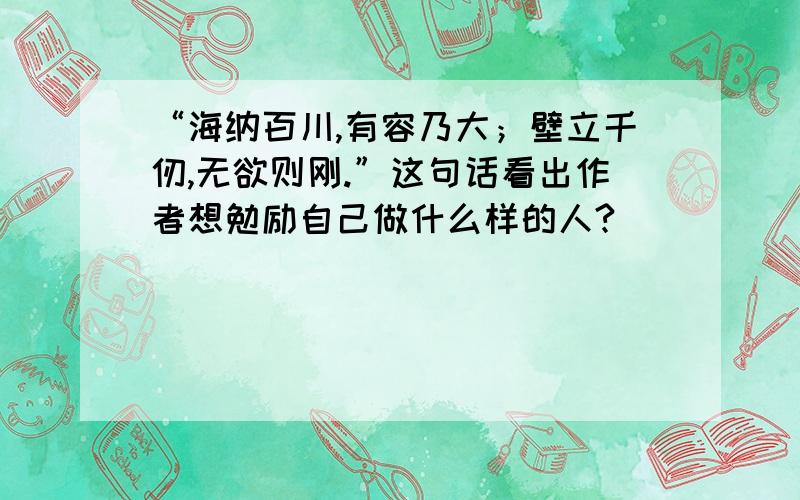 “海纳百川,有容乃大；壁立千仞,无欲则刚.”这句话看出作者想勉励自己做什么样的人?