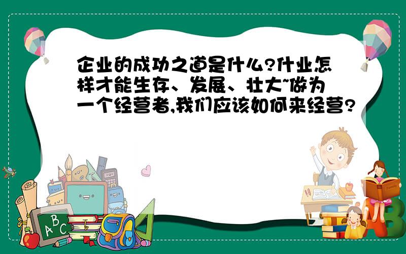 企业的成功之道是什么?什业怎样才能生存、发展、壮大~做为一个经营者,我们应该如何来经营?