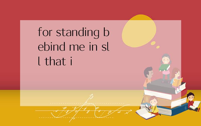 for standing bebind me in sll that i