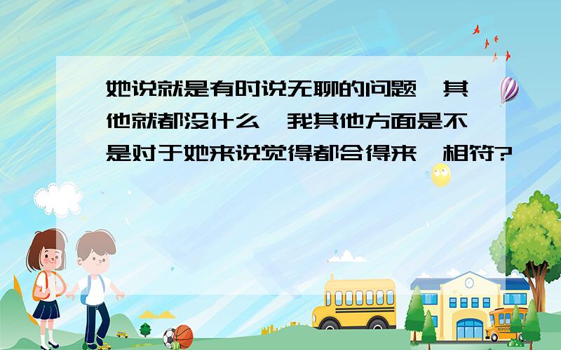 她说就是有时说无聊的问题,其他就都没什么,我其他方面是不是对于她来说觉得都合得来,相符?