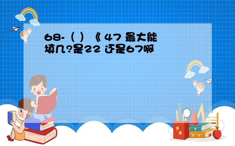 68-（ ）《 47 最大能填几?是22 还是67啊