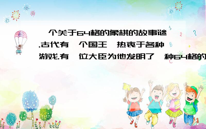 一个关于64格的象棋的故事谜.古代有一个国王,热衷于各种游戏.有一位大臣为他发明了一种64格的象棋游戏.国王喜出望外,决定奖赏他.大臣的要求是在第1个格里面放1.第2个格里面放2个麦粒,第