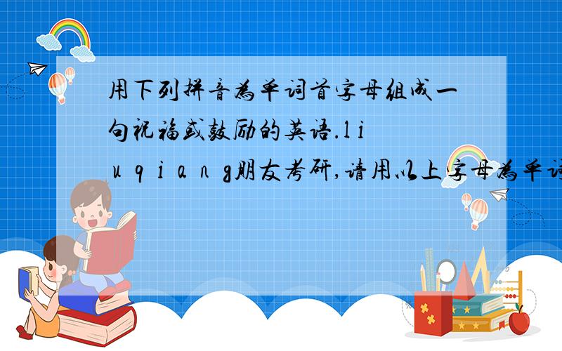 用下列拼音为单词首字母组成一句祝福或鼓励的英语.l i  u  q  i  a  n  g朋友考研,请用以上字母为单词首字母,组成一句表达一定会成功的英语,顺序不能打乱.有劳了!