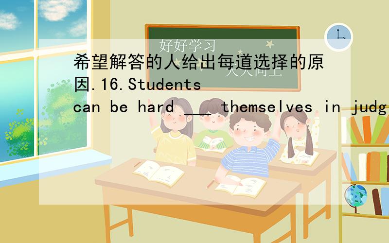 希望解答的人给出每道选择的原因.16.Students can be hard ___ themselves in judging such behavior.A by B for C at D on 17.The teacher asked the children to ___ a story about a trip to the moon.A make up B make out C turn up D turn out 18.