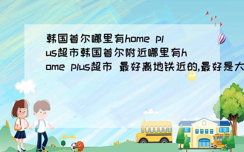 韩国首尔哪里有home plus超市韩国首尔附近哪里有home plus超市 最好离地铁近的,最好是大点的,另外乐天有卖硬盘的吗