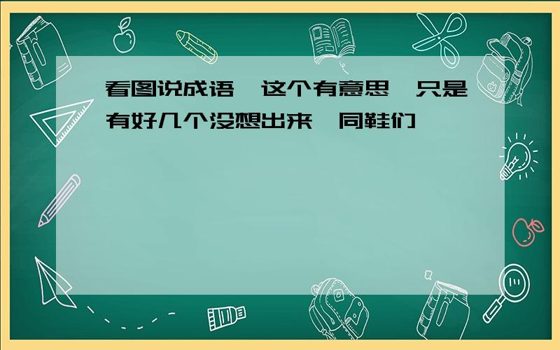 看图说成语,这个有意思,只是有好几个没想出来,同鞋们,