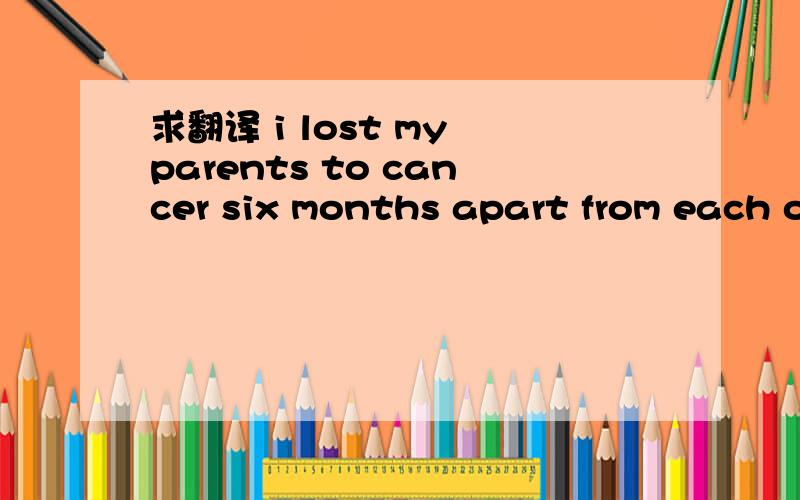 求翻译 i lost my parents to cancer six months apart from each other