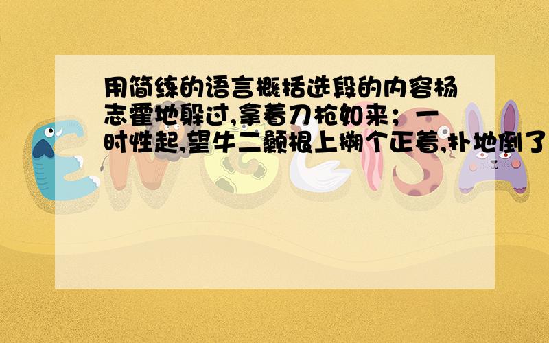 用简练的语言概括选段的内容杨志霍地躲过,拿着刀枪如来；一时性起,望牛二颡根上搠个正着,扑地倒了.杨志赶入去,把牛二胸脯上又连搠了两刀,血流满地,死在地上.  杨志叫道：“洒家杀死这