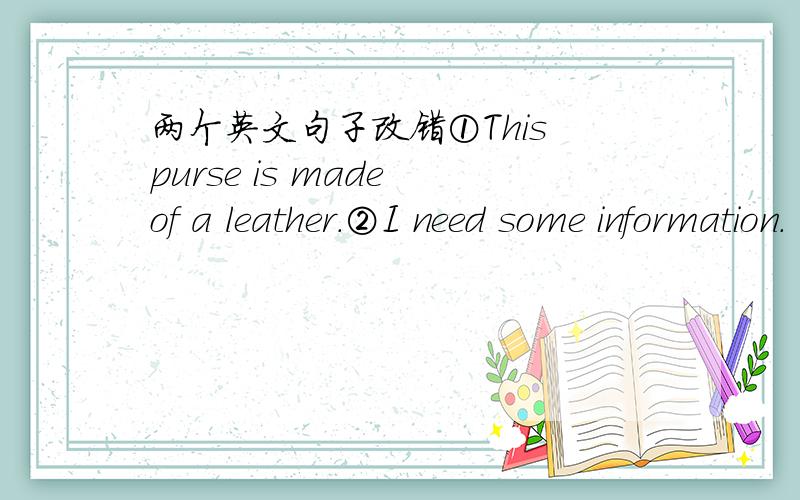 两个英文句子改错①This purse is made of a leather.②I need some information.