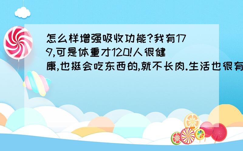 怎么样增强吸收功能?我有179,可是体重才120!人很健康,也挺会吃东西的,就不长肉.生活也很有规律.大家都说我吸收功能有问题!我想知道怎么样才能增强吸收功能?都长点肉,让身材好看点~