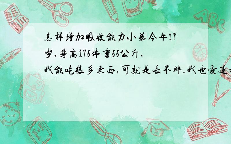 怎样增加吸收能力小弟今年17岁,身高175体重55公斤,我能吃很多东西,可就是长不胖.我也爱运动.可就是太瘦了,请问有没有方法让我长胖点!