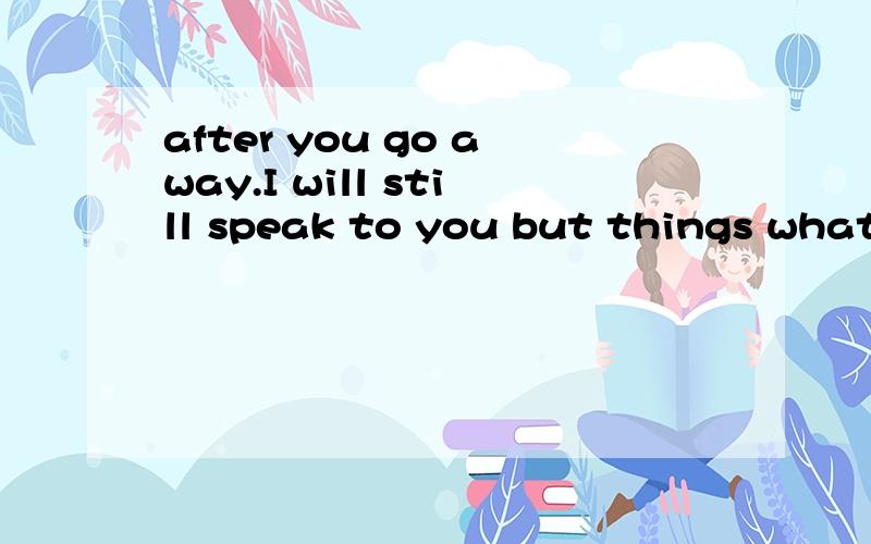 after you go away.I will still speak to you but things what happened to you.I won't care分手之后 我会和你说话 和你出来玩 但是我不会管你 不会为你耍小孩子脾气.我们只是恢复了相爱前的朋友关系.我还会去恋