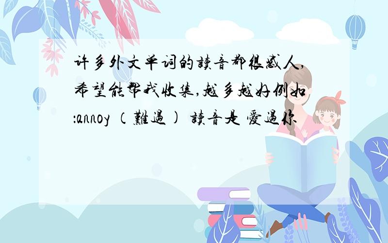 许多外文单词的读音都很感人,希望能帮我收集,越多越好例如：annoy （难过) 读音是 爱过你