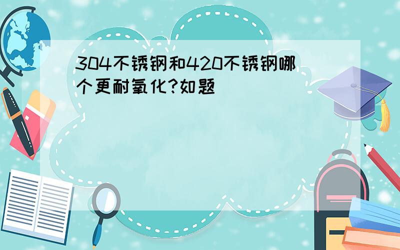 304不锈钢和420不锈钢哪个更耐氧化?如题