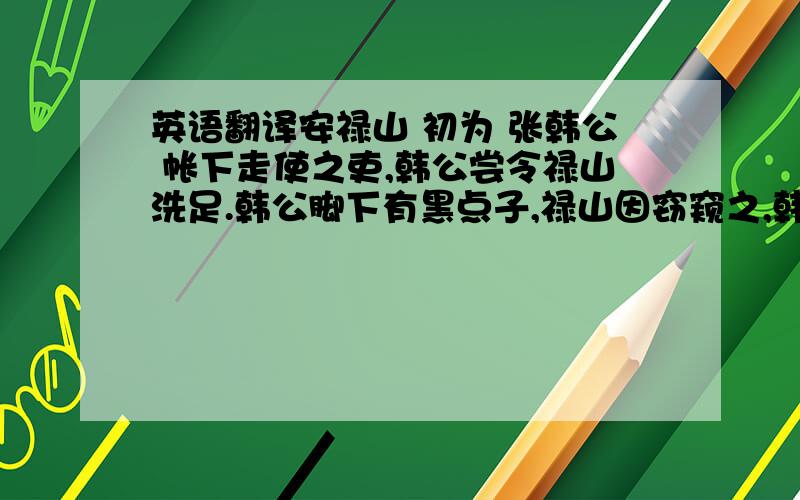 英语翻译安禄山 初为 张韩公 帐下走使之吏,韩公尝令禄山洗足.韩公脚下有黑点子,禄山因窃窥之,韩公顾笑曰：“黑子吾贵相,汝亦能有之乎?”禄山曰：“某贱人也,不幸两足皆有,比将军者黑