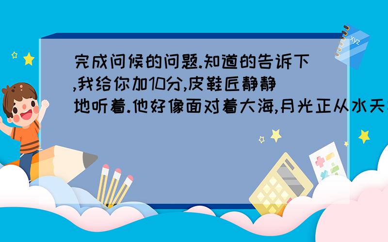 完成问候的问题.知道的告诉下,我给你加10分,皮鞋匠静静地听着.他好像面对着大海,月光正从水天相接的地方升起来.微波粼粼的海面上,霎时间洒遍了银光@.月亮越升越高,穿过一缕一缕轻纱似