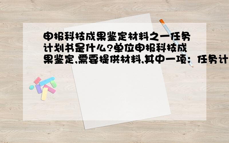 申报科技成果鉴定材料之一任务计划书是什么?单位申报科技成果鉴定,需要提供材料,其中一项：任务计划书或称合同书,目前本人不清楚此文件是什么,内容是什么,