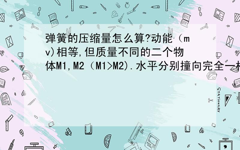 弹簧的压缩量怎么算?动能（mv)相等,但质量不同的二个物体M1,M2（M1>M2).水平分别撞向完全一样的弹簧（弹劲系数一样）,弹簧被压缩到最低点时,压缩量（距离）一样吗?作用时间一样吗?如何计