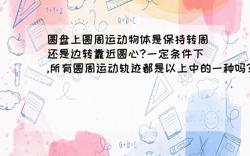 圆盘上圆周运动物体是保持转周还是边转靠近圆心?一定条件下,所有圆周运动轨迹都是以上中的一种吗?