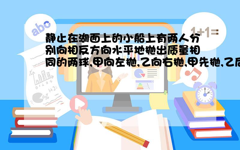 静止在湖面上的小船上有两人分别向相反方向水平地抛出质量相同的两球,甲向左抛,乙向右抛,甲先抛,乙后抛,抛出后两球相对于岸的速率相等,则下列说法中正确的是（水的阻力不计）（ ）A.