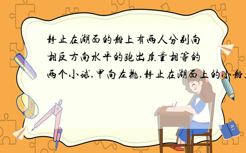 静止在湖面的船上有两人分别向相反方向水平的跑出质量相等的两个小球,甲向左抛,静止在湖面上的小船上有两人分别向相反方向水平地抛出质量相同的两球,甲向左抛,乙向右抛,甲先抛,乙后