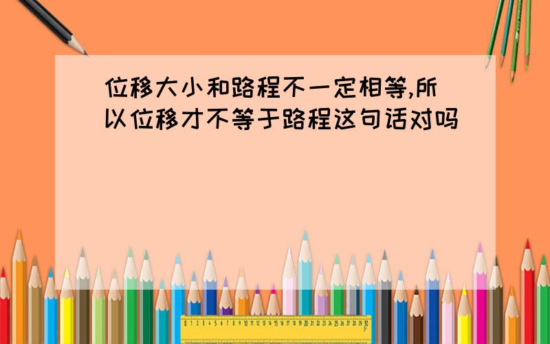 位移大小和路程不一定相等,所以位移才不等于路程这句话对吗