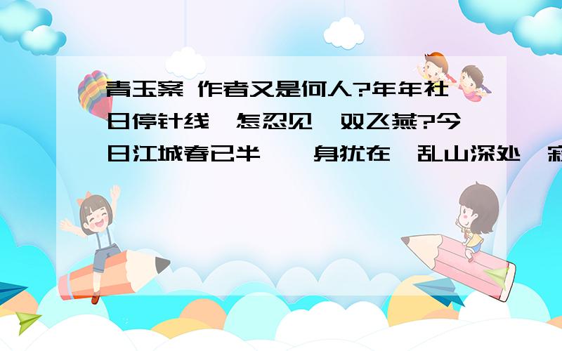 青玉案 作者又是何人?年年社日停针线,怎忍见,双飞燕?今日江城春已半,一身犹在,乱山深处,寂寞溪桥畔.春衫著破谁针线点点行行泪痕满,落日解鞍芳草岸,花无人戴,酒无人劝,醉也无人管