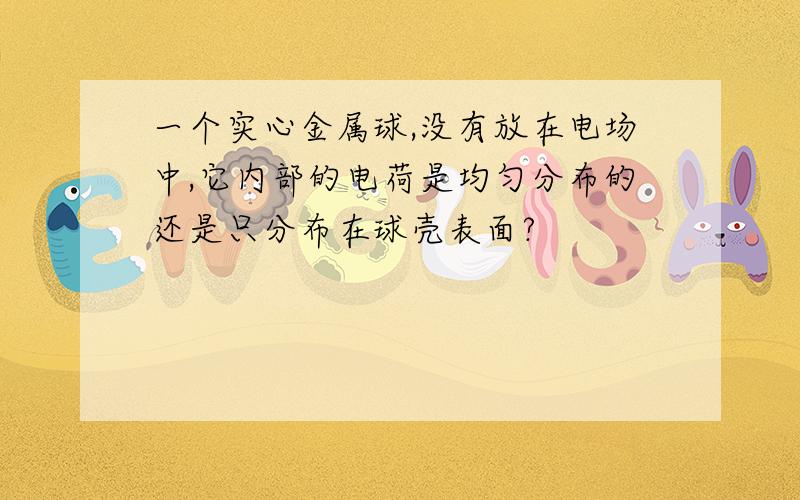 一个实心金属球,没有放在电场中,它内部的电荷是均匀分布的还是只分布在球壳表面?