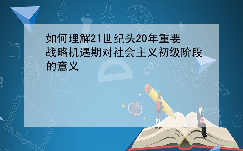 如何理解21世纪头20年重要战略机遇期对社会主义初级阶段的意义