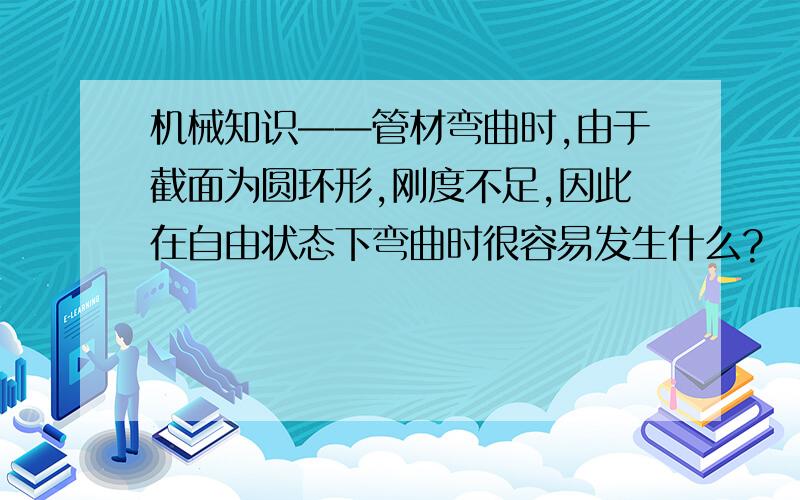 机械知识——管材弯曲时,由于截面为圆环形,刚度不足,因此在自由状态下弯曲时很容易发生什么?