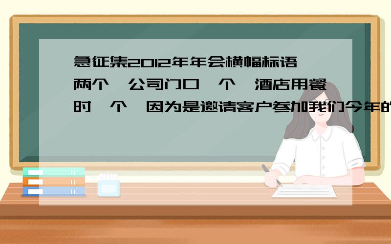 急征集2012年年会横幅标语两个,公司门口一个,酒店用餐时一个,因为是邀请客户参加我们今年的年会的,所以想征集点大气的标语.具体安排是,邀请客户到我司参观.酒店用餐与客户互动.这两处