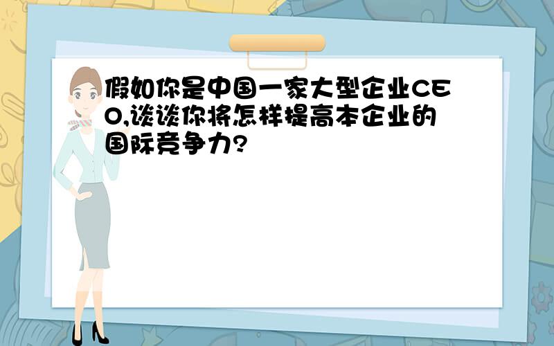 假如你是中国一家大型企业CEO,谈谈你将怎样提高本企业的国际竞争力?